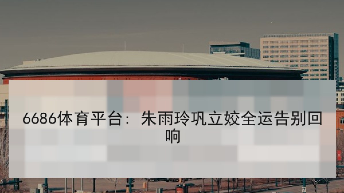6686体育平台: 朱雨玲巩立姣全运告别回响 6686体育平台: 朱雨玲巩立姣全运告别回响
