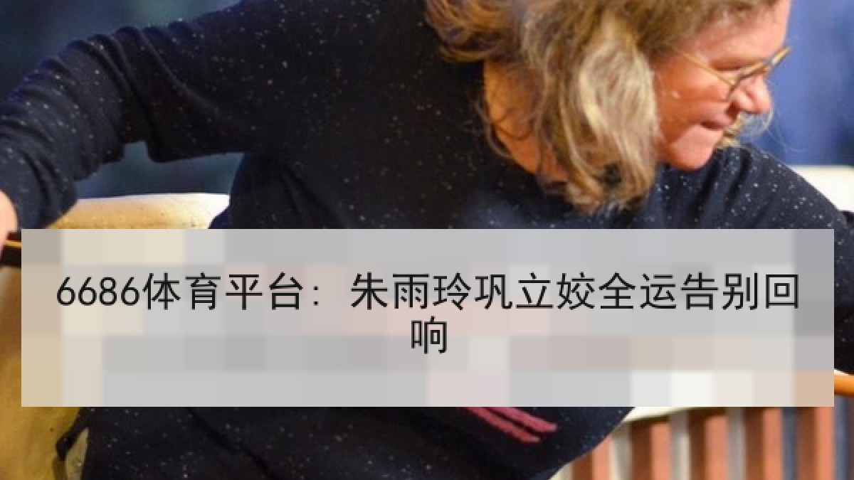 6686体育平台: 朱雨玲巩立姣全运告别回响 6686体育平台: 朱雨玲巩立姣全运告别回响